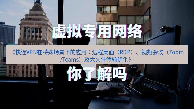快连VPN 《快连VPN在特殊场景下的应用：远程桌面（RDP）、视频会议（Zoom/Teams）及大文件传输优化》