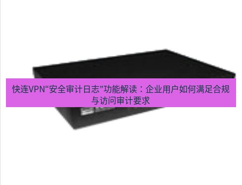 快连VPN 快连VPN“安全审计日志”功能解读：企业用户如何满足合规与访问审计要求